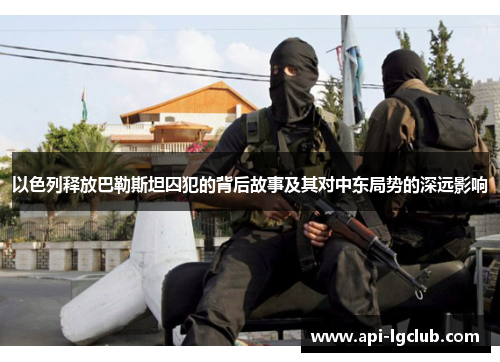 以色列释放巴勒斯坦囚犯的背后故事及其对中东局势的深远影响 以色列释放巴勒斯坦囚犯的背后故事及其对中东局势的深远影响