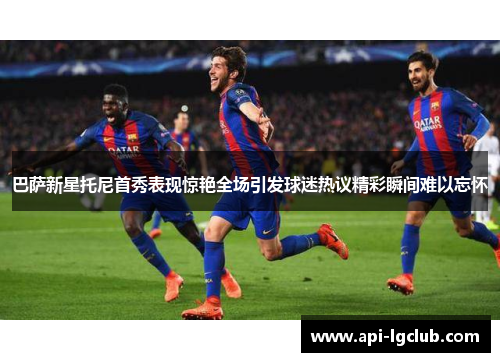 巴萨新星托尼首秀表现惊艳全场引发球迷热议精彩瞬间难以忘怀