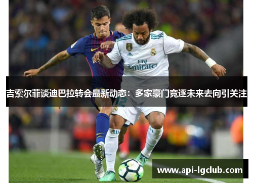 吉索尔菲谈迪巴拉转会最新动态：多家豪门竞逐未来去向引关注