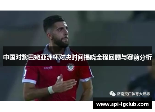 中国对黎巴嫩亚洲杯对决时间揭晓全程回顾与赛前分析