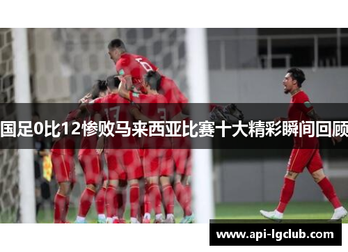 国足0比12惨败马来西亚比赛十大精彩瞬间回顾