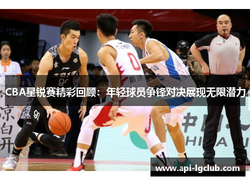 CBA星锐赛精彩回顾：年轻球员争锋对决展现无限潜力