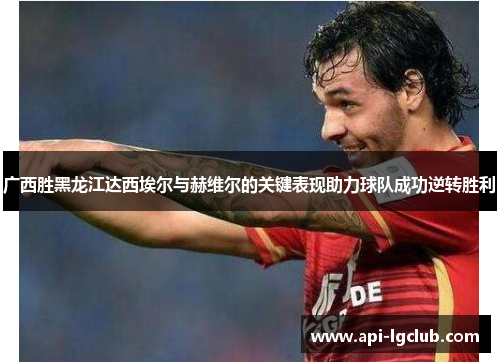 广西胜黑龙江达西埃尔与赫维尔的关键表现助力球队成功逆转胜利