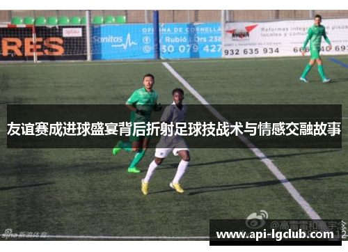 友谊赛成进球盛宴背后折射足球技战术与情感交融故事