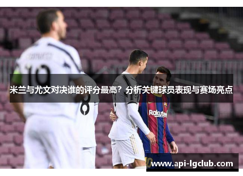 米兰与尤文对决谁的评分最高?分析关键球员表现与赛场亮点 米兰与尤文对决谁的评分最高?分析关键球员表现与赛场亮点