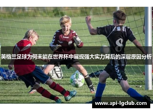 英格兰足球为何未能在世界杯中展现强大实力背后的深层原因分析