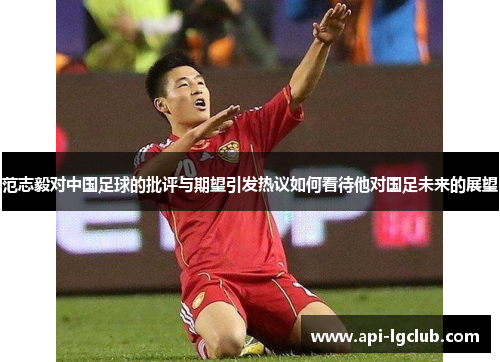 范志毅对中国足球的批评与期望引发热议如何看待他对国足未来的展望