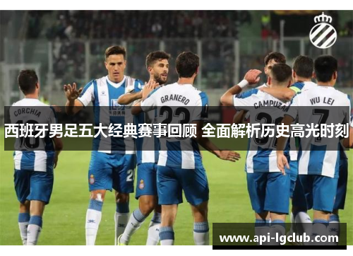 西班牙男足五大经典赛事回顾 全面解析历史高光时刻 西班牙男足五大经典赛事回顾 全面解析历史高光时刻