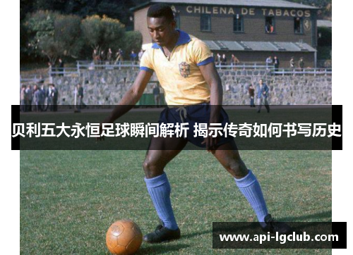 贝利五大永恒足球瞬间解析 揭示传奇如何书写历史
