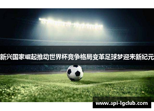 新兴国家崛起推动世界杯竞争格局变革足球梦迎来新纪元 新兴国家崛起推动世界杯竞争格局变革足球梦迎来新纪元