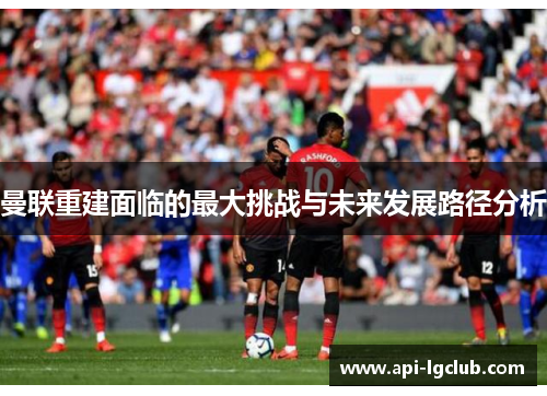 曼联重建面临的最大挑战与未来发展路径分析 曼联重建面临的最大挑战与未来发展路径分析