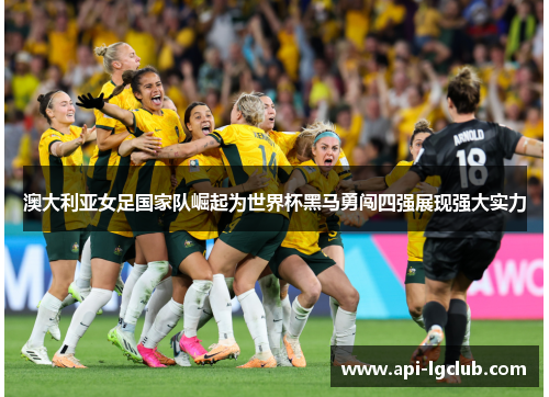 澳大利亚女足国家队崛起为世界杯黑马勇闯四强展现强大实力