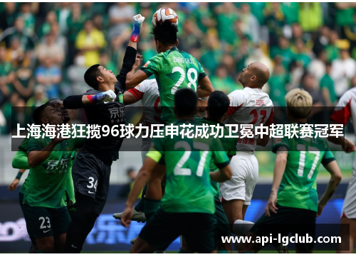 上海海港狂揽96球力压申花成功卫冕中超联赛冠军