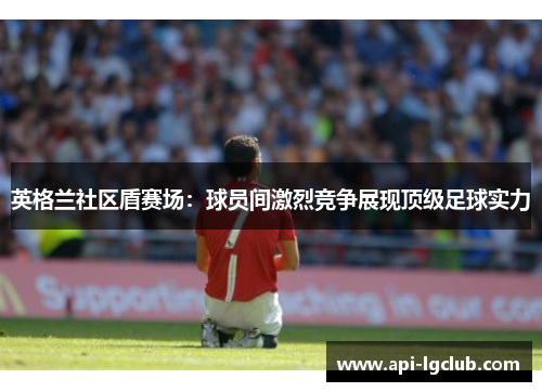 英格兰社区盾赛场：球员间激烈竞争展现顶级足球实力
