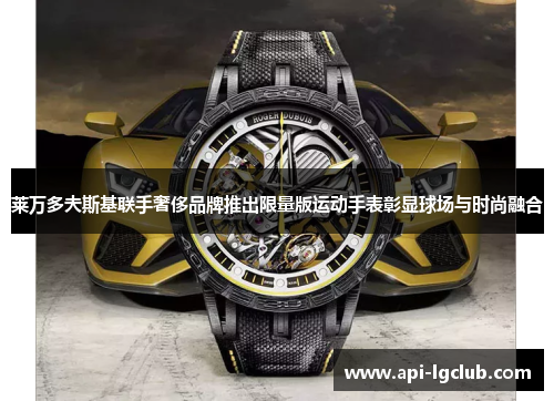 莱万多夫斯基联手奢侈品牌推出限量版运动手表彰显球场与时尚融合