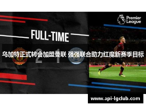 乌加特正式转会加盟曼联 强强联合助力红魔新赛季目标 乌加特正式转会加盟曼联 强强联合助力红魔新赛季目标