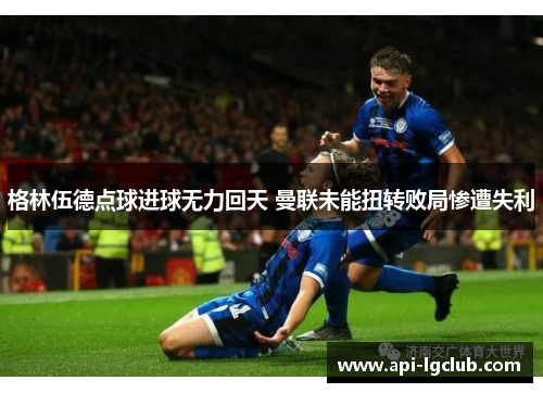 格林伍德点球进球无力回天 曼联未能扭转败局惨遭失利 格林伍德点球进球无力回天 曼联未能扭转败局惨遭失利